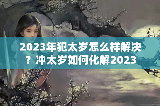 2023年犯太岁怎么样解决？冲太岁如何化解2023