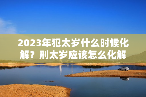 2023年犯太岁什么时候化解？刑太岁应该怎么化解