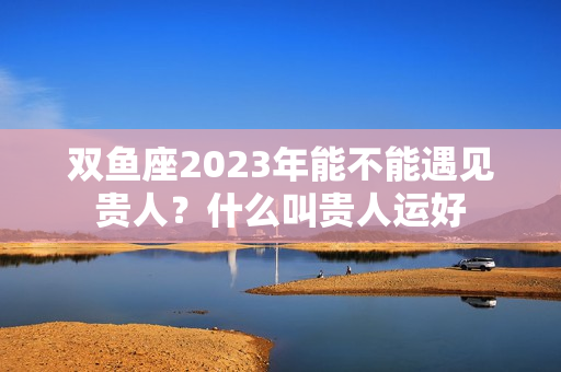 双鱼座2023年能不能遇见贵人？什么叫贵人运好