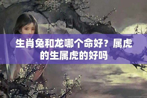 生肖兔和龙哪个命好？属虎的生属虎的好吗