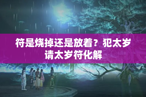 符是烧掉还是放着？犯太岁请太岁符化解