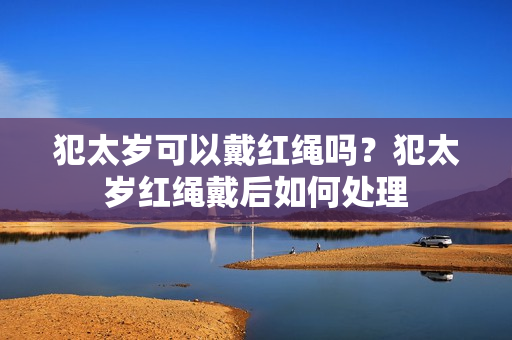 犯太岁可以戴红绳吗？犯太岁红绳戴后如何处理