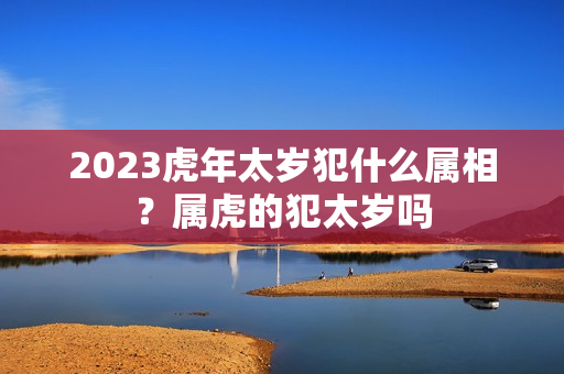 2023虎年太岁犯什么属相？属虎的犯太岁吗