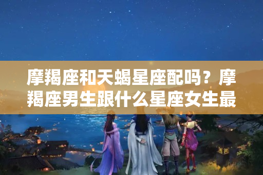 摩羯座和天蝎星座配吗？摩羯座男生跟什么星座女生最配呢