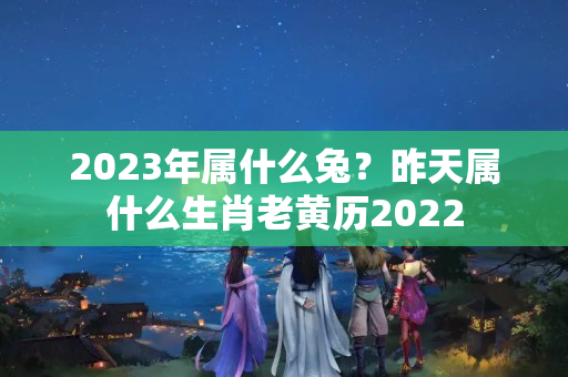 2023年属什么兔？昨天属什么生肖老黄历2022