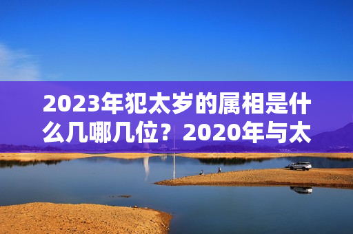 2023年犯太岁的属相是什么几哪几位？2020年与太岁相冲相害的属相