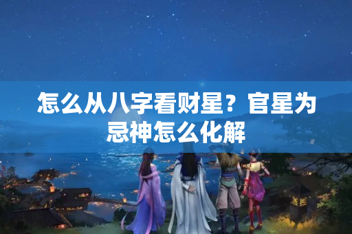 怎么从八字看财星？官星为忌神怎么化解