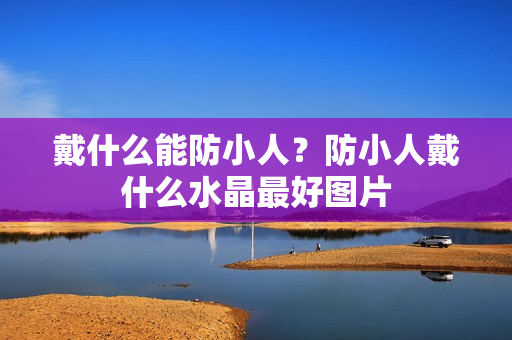 戴什么能防小人？防小人戴什么水晶最好图片