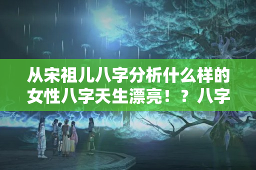 从宋祖儿八字分析什么样的女性八字天生漂亮！？八字桃花星怎么查