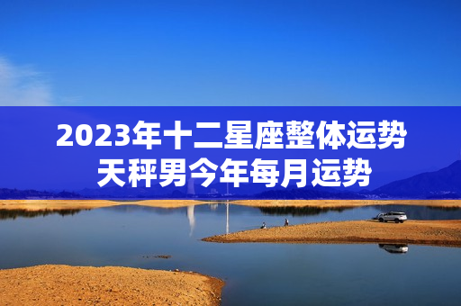 2023年十二星座整体运势 天秤男今年每月运势