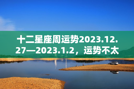 十二星座周运势2023.12.27—2023.1.2，运势不太好怎么办