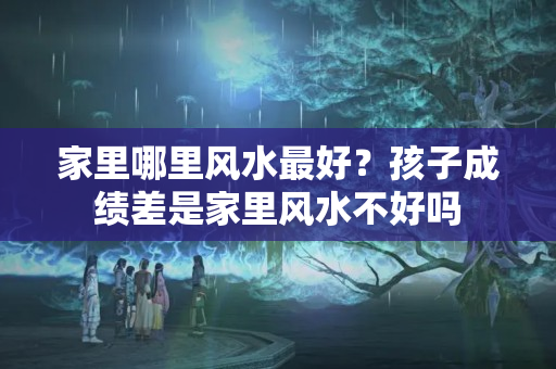 家里哪里风水最好？孩子成绩差是家里风水不好吗