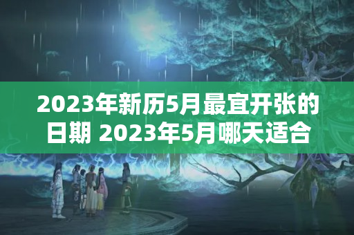 2023年新历5月最宜开张的日期 2023年5月哪天适合开张