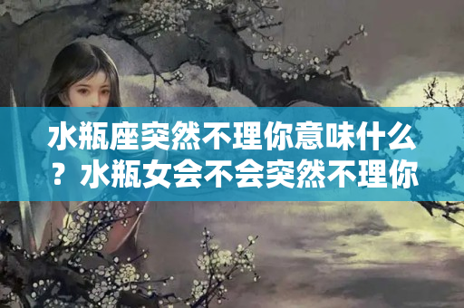 水瓶座突然不理你意味什么？水瓶女会不会突然不理你