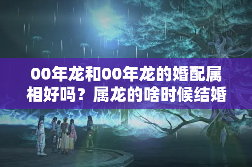 00年龙和00年龙的婚配属相好吗？属龙的啥时候结婚好