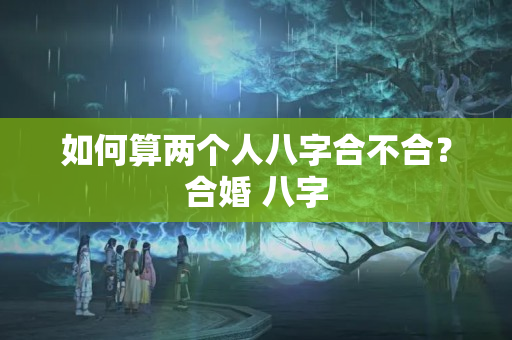 如何算两个人八字合不合？合婚 八字