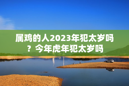 属鸡的人2023年犯太岁吗？今年虎年犯太岁吗