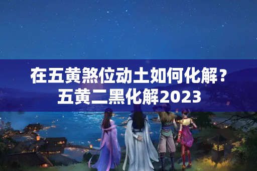 在五黄煞位动土如何化解？五黄二黑化解2023