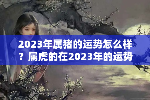 2023年属猪的运势怎么样？属虎的在2023年的运势好不好呢