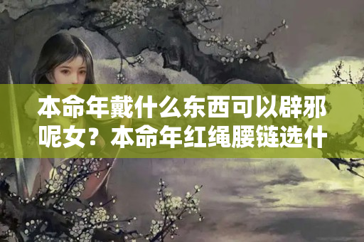 本命年戴什么东西可以辟邪呢女？本命年红绳腰链选什么样的比较好