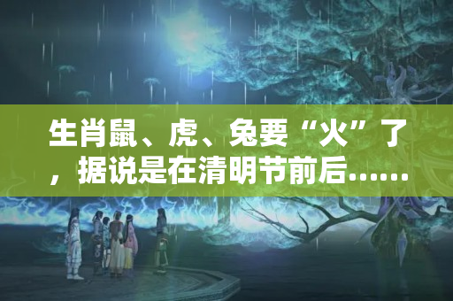 生肖鼠、虎、兔要“火”了，据说是在清明节前后……（鼠在兔年的学业运势）