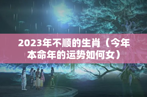 2023年不顺的生肖（今年本命年的运势如何女）