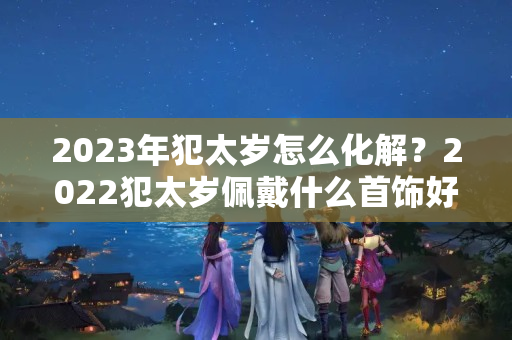 2023年犯太岁怎么化解？2022犯太岁佩戴什么首饰好呢