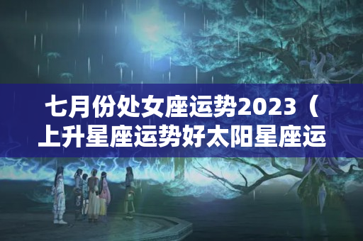 七月份处女座运势2023（上升星座运势好太阳星座运势不好）