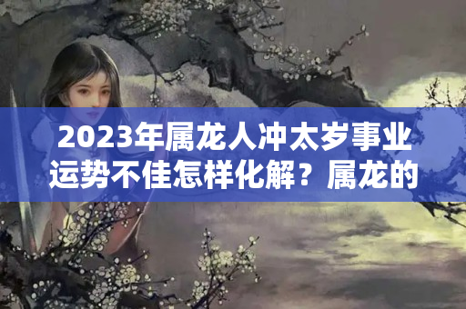 2023年属龙人冲太岁事业运势不佳怎样化解？属龙的本周运势和运程怎么样呢