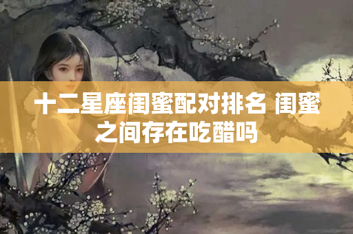 十二星座闺蜜配对排名 闺蜜之间存在吃醋吗