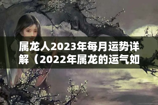 属龙人2023年每月运势详解（2022年属龙的运气如何）