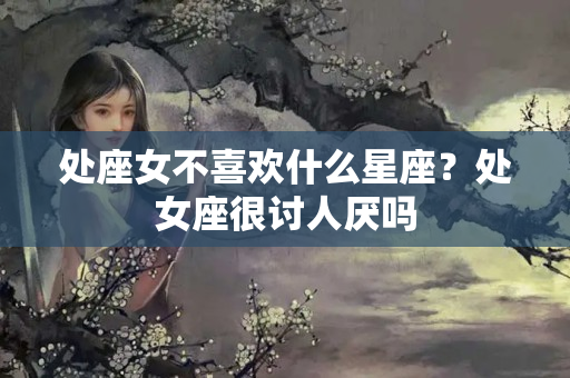 处座女不喜欢什么星座？处女座很讨人厌吗