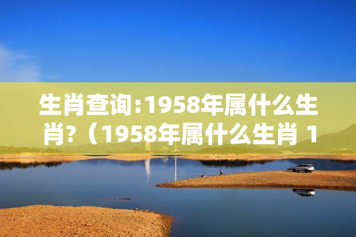 生肖查询:1958年属什么生肖?（1958年属什么生肖 1958年阳历农历出生的人命运）