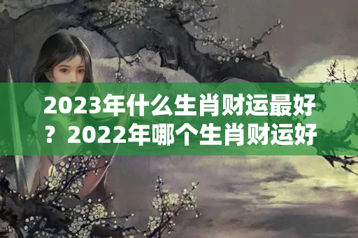 2023年什么生肖财运最好？2022年哪个生肖财运好些