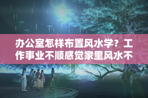 办公室怎样布置风水学？工作事业不顺感觉家里风水不好了