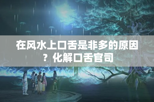 在风水上口舌是非多的原因？化解口舌官司