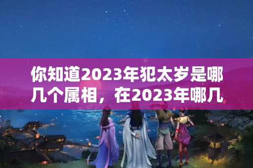 你知道2023年犯太岁是哪几个属相，在2023年哪几个生肖？明年害太岁有哪些属相