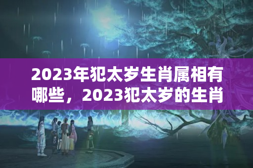 2023年犯太岁生肖属相有哪些，2023犯太岁的生肖有哪些？2020年犯太岁的4大生肖