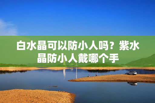 白水晶可以防小人吗？紫水晶防小人戴哪个手