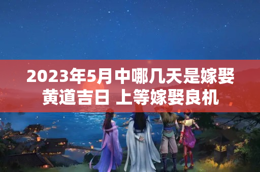 2023年5月中哪几天是嫁娶黄道吉日 上等嫁娶良机