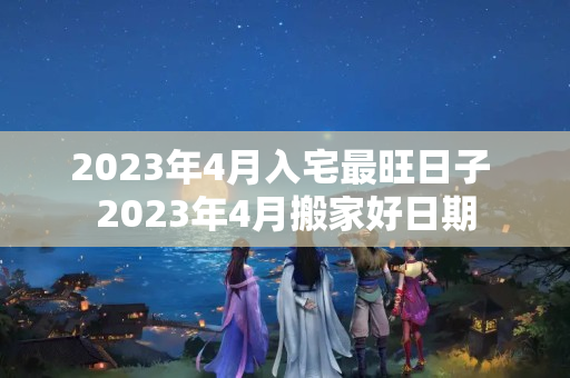 2023年4月入宅最旺日子 2023年4月搬家好日期