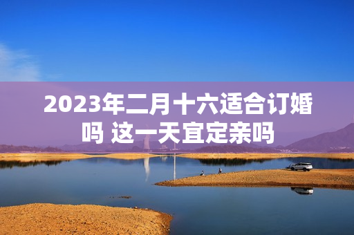 2023年二月十六适合订婚吗 这一天宜定亲吗