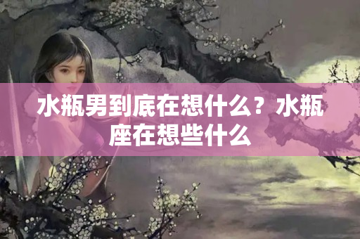 水瓶男到底在想什么？水瓶座在想些什么