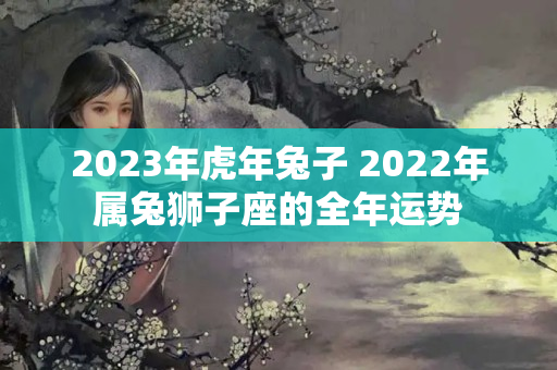 2023年虎年兔子 2022年属兔狮子座的全年运势