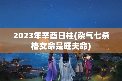 2023年辛酉日柱(杂气七杀格女命是旺夫命)