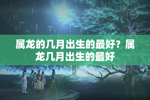 属龙的几月出生的最好？属龙几月出生的最好