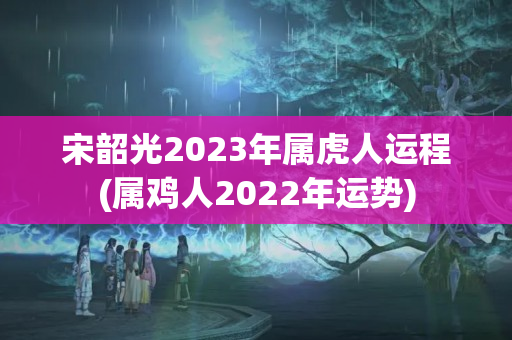 宋韶光2023年属虎人运程(属鸡人2022年运势)