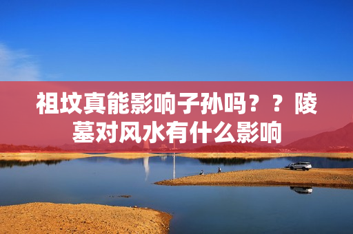 祖坟真能影响子孙吗？？陵墓对风水有什么影响