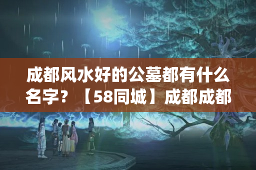 成都风水好的公墓都有什么名字？【58同城】成都成都周边墓地_公墓_陵园