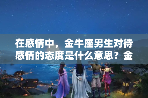 在感情中，金牛座男生对待感情的态度是什么意思？金牛男对待感情认真吗会怎样呢